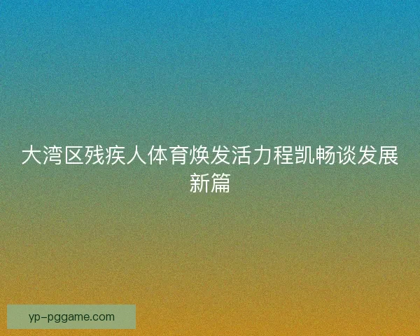 大湾区残疾人体育焕发活力程凯畅谈发展新篇
