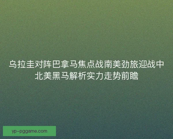 乌拉圭对阵巴拿马焦点战南美劲旅迎战中北美黑马解析实力走势前瞻
