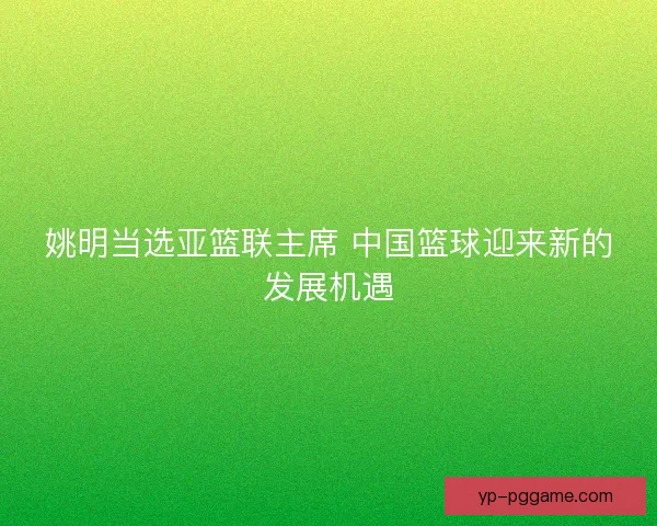 姚明当选亚篮联主席 中国篮球迎来新的发展机遇